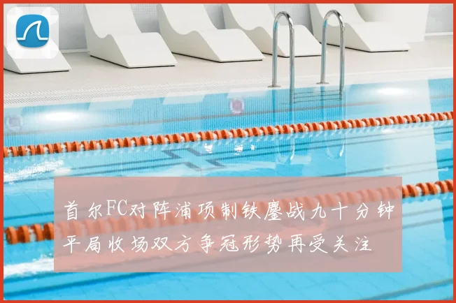 首尔FC对阵浦项制铁鏖战九十分钟平局收场双方争冠形势再受关注