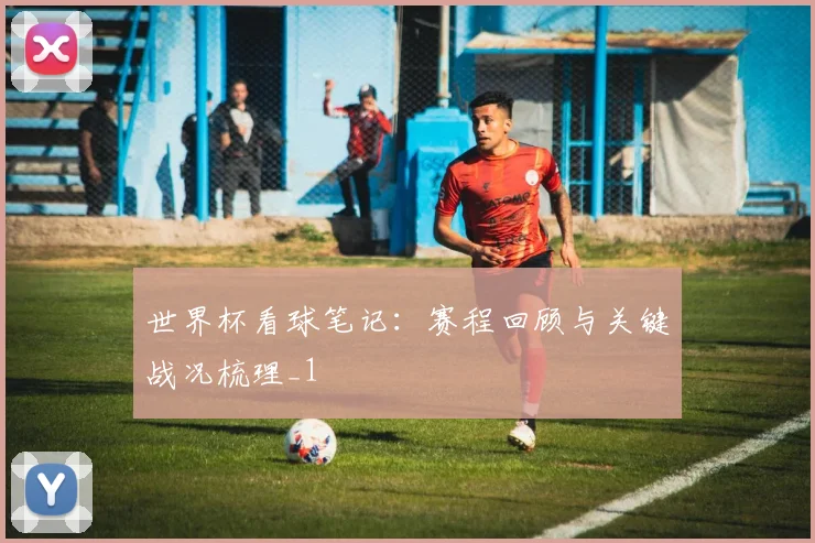 世界杯看球笔记:赛程回顾与关键战况梳理_1