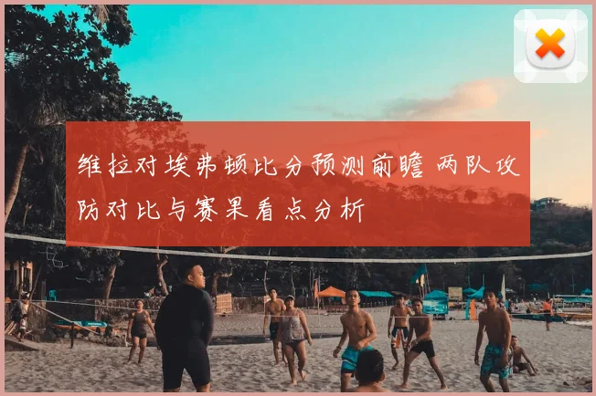维拉对埃弗顿比分预测前瞻 两队攻防对比与赛果看点分析