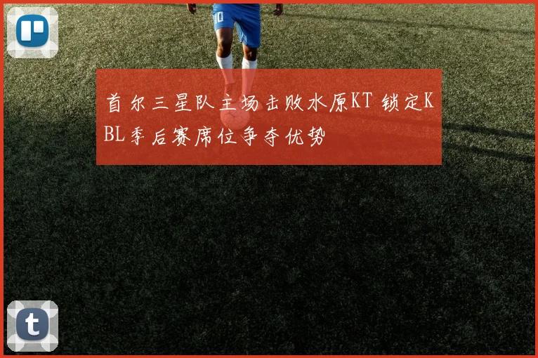 首尔三星队主场击败水原KT 锁定KBL季后赛席位争夺优势