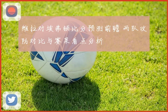 维拉对埃弗顿比分预测前瞻 两队攻防对比与赛果看点分析
