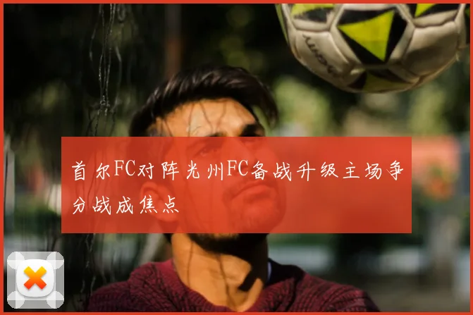 首尔FC对阵光州FC备战升级主场争分战成焦点