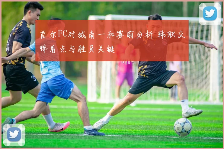 首尔FC对城南一和赛前分析 韩职交锋看点与胜负关键