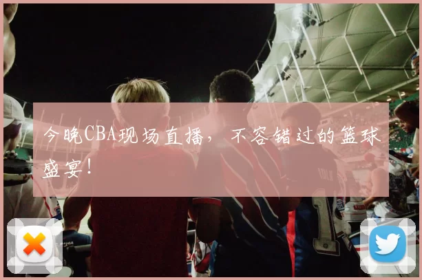 今晚CBA现场直播，不容错过的篮球盛宴！