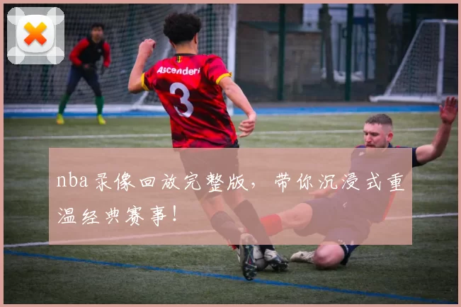 nba录像回放完整版，带你沉浸式重温经典赛事！