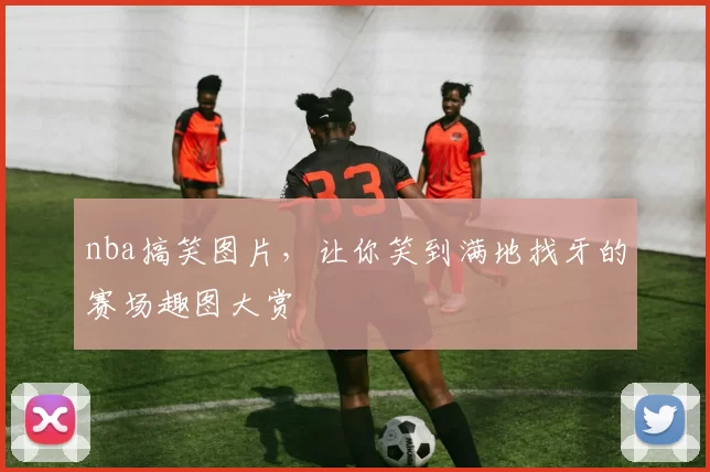nba搞笑图片，让你笑到满地找牙的赛场趣图大赏