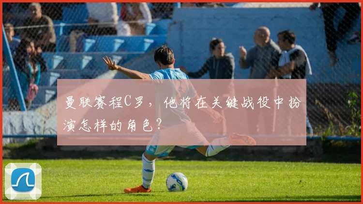 曼联赛程C罗，他将在关键战役中扮演怎样的角色？