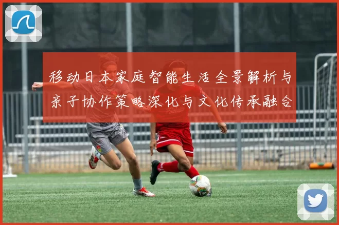 移动日本家庭智能生活全景解析与亲子协作策略深化与文化传承融合