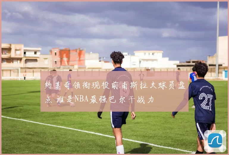 约基奇领衔现役前南斯拉夫球员盘点 谁是NBA最强巴尔干战力