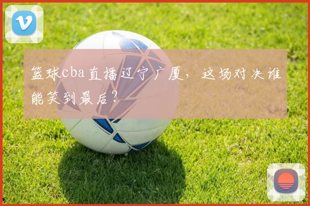 篮球cba直播辽宁广厦，这场对决谁能笑到最后？