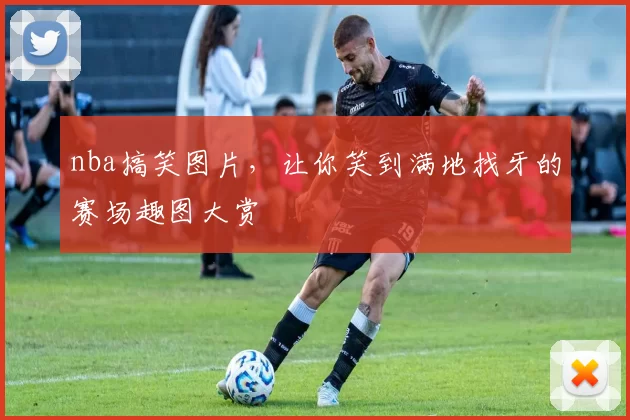 nba搞笑图片，让你笑到满地找牙的赛场趣图大赏