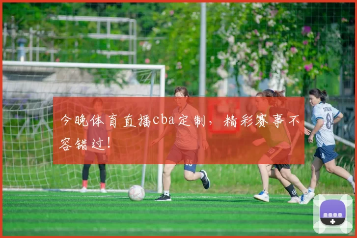 今晚体育直播cba定制，精彩赛事不容错过！